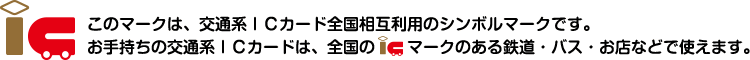 このマークは、交通系ICカード全国相互利用のシンボルマークです。お手持ちの交通系ICカードは、全国のICマークのある鉄道・バス・お店などで使えます。
